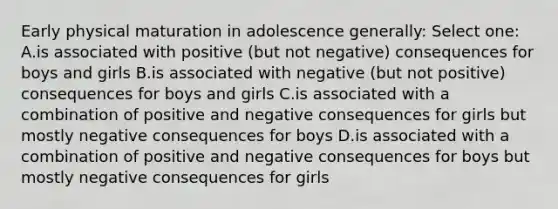 Early physical maturation in adolescence generally: Select one: A.is associated with positive (but not negative) consequences for boys and girls B.is associated with negative (but not positive) consequences for boys and girls C.is associated with a combination of positive and negative consequences for girls but mostly negative consequences for boys D.is associated with a combination of positive and negative consequences for boys but mostly negative consequences for girls