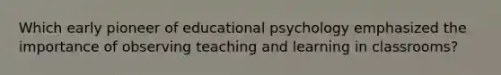 Which early pioneer of educational psychology emphasized the importance of observing teaching and learning in classrooms?