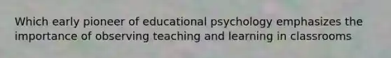 Which early pioneer of educational psychology emphasizes the importance of observing teaching and learning in classrooms