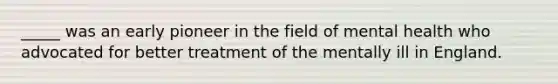 _____ was an early pioneer in the field of mental health who advocated for better treatment of the mentally ill in England.
