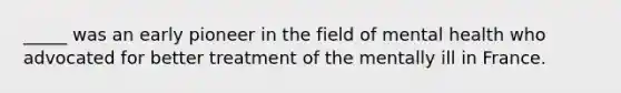 _____ was an early pioneer in the field of mental health who advocated for better treatment of the mentally ill in France.