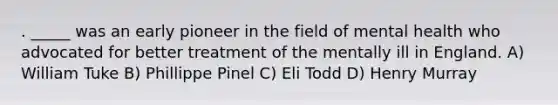 . _____ was an early pioneer in the field of mental health who advocated for better treatment of the mentally ill in England. A) William Tuke B) Phillippe Pinel C) Eli Todd D) Henry Murray