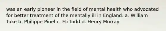 was an early pioneer in the field of mental health who advocated for better treatment of the mentally ill in England. a. William Tuke b. Philippe Pinel c. Eli Todd d. Henry Murray