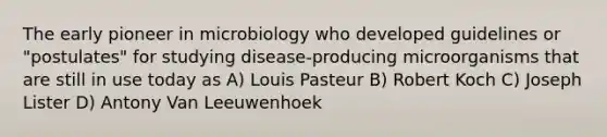 The early pioneer in microbiology who developed guidelines or "postulates" for studying disease-producing microorganisms that are still in use today as A) Louis Pasteur B) Robert Koch C) Joseph Lister D) Antony Van Leeuwenhoek