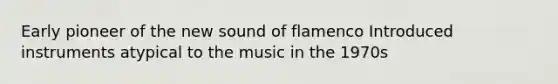 Early pioneer of the new sound of flamenco Introduced instruments atypical to the music in the 1970s