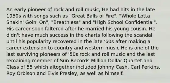 An early pioneer of rock and roll music, He had hits in the late 1950s with songs such as "Great Balls of Fire", "Whole Lotta Shakin' Goin' On", "Breathless" and "High School Confidential". His career soon faltered after he married his young cousin. He didn't have much success in the charts following the scandal until his popularity recovered in the late '60s after making a career extension to country and western music.He is one of the last surviving pioneers of '50s rock and roll music and the last remaining member of Sun Records Million Dollar Quartet and Class of 55 which altogether included Johnny Cash, Carl Perkins, Roy Orbison and Elvis Presley, as well as himself.