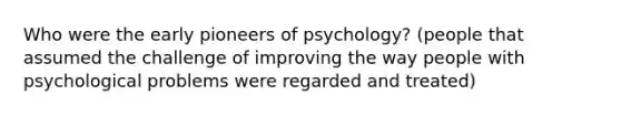 Who were the early pioneers of psychology? (people that assumed the challenge of improving the way people with psychological problems were regarded and treated)