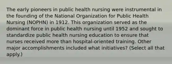 The early pioneers in public health nursing were instrumental in the founding of the National Organization for Public Health Nursing (NOPHN) in 1912. This organization served as the dominant force in public health nursing until 1952 and sought to standardize public health nursing education to ensure that nurses received more than hospital-oriented training. Other major accomplishments included what initiatives? (Select all that apply.)