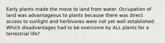 Early plants made the move to land from water. Occupation of land was advantageous to plants because there was direct access to sunlight and herbivores were not yet well established. Which disadvantages had to be overcome by ALL plants for a terrestrial life?