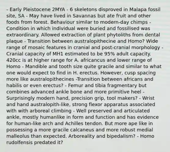 - Early Pleistocene 2MYA - 6 skeletons disproved in Malapa fossil site, SA - May have lived in Savannas but ate fruit and other foods from forest. Behaviour similar to modern-day chimps - Condition in which individual were buried and fossilised was extraordinary. Allowed extraction of plant phytoliths from dental plaque - Transition between australopithecine and Homo? Wide range of mosaic features in cranial and post-cranial morphology - Cranial capacity of MH1 estimated to be 95% adult capacity. 420cc is at higher range for A. africancus and lower range of Homo - Mandible and tooth size quite gracile and similar to what one would expect to find in H. erectus. However, cusp spacing more like australopithecines -Transition between africans and habilis or even erectus? - Femur and tibia fragmentary but combines advanced ankle bone and more primitive heel - Surprisingly modern hand, precision grip, tool makers? - Wrist and hand australopith-like, strong flexor apparatus associated with with arboreal climbing - Well preserved and articulated ankle, mostly humanlike in form and function and has evidence for human-like arch and Achilles tendon. But more ape like in possessing a more gracile calcaneus and more robust medial malleolus than expected. Arboreality and bipedalism? - Homo rudolfensis predated it?