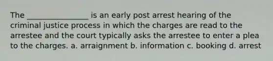 The ________________ is an early post arrest hearing of the criminal justice process in which the charges are read to the arrestee and the court typically asks the arrestee to enter a plea to the charges. a. arraignment b. information c. booking d. arrest