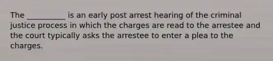 The __________ is an early post arrest hearing of the criminal justice process in which the charges are read to the arrestee and the court typically asks the arrestee to enter a plea to the charges.