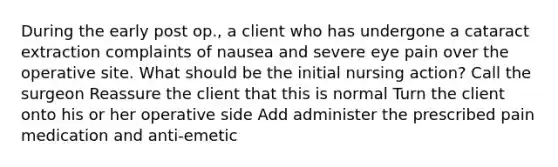 During the early post op., a client who has undergone a cataract extraction complaints of nausea and severe eye pain over the operative site. What should be the initial nursing action? Call the surgeon Reassure the client that this is normal Turn the client onto his or her operative side Add administer the prescribed pain medication and anti-emetic