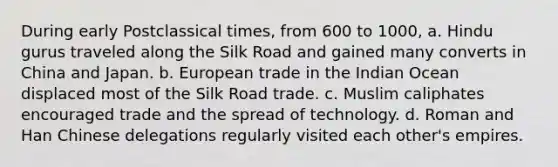 During early Postclassical times, from 600 to 1000, a. Hindu gurus traveled along the Silk Road and gained many converts in China and Japan. b. European trade in the Indian Ocean displaced most of the Silk Road trade. c. Muslim caliphates encouraged trade and the spread of technology. d. Roman and Han Chinese delegations regularly visited each other's empires.