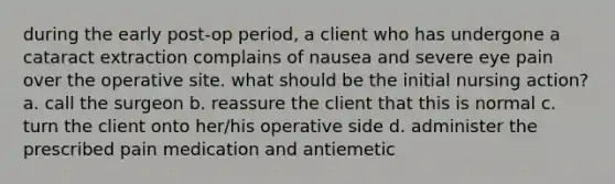 during the early post-op period, a client who has undergone a cataract extraction complains of nausea and severe eye pain over the operative site. what should be the initial nursing action? a. call the surgeon b. reassure the client that this is normal c. turn the client onto her/his operative side d. administer the prescribed pain medication and antiemetic