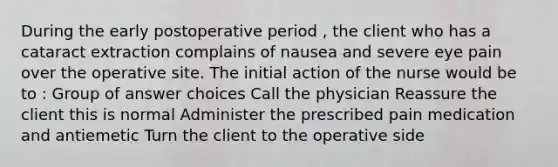 During the early postoperative period , the client who has a cataract extraction complains of nausea and severe eye pain over the operative site. The initial action of the nurse would be to : Group of answer choices Call the physician Reassure the client this is normal Administer the prescribed pain medication and antiemetic Turn the client to the operative side