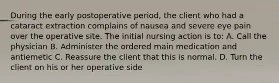 During the early postoperative period, the client who had a cataract extraction complains of nausea and severe eye pain over the operative site. The initial nursing action is to: A. Call the physician B. Administer the ordered main medication and antiemetic C. Reassure the client that this is normal. D. Turn the client on his or her operative side