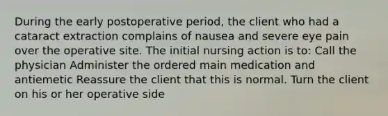 During the early postoperative period, the client who had a cataract extraction complains of nausea and severe eye pain over the operative site. The initial nursing action is to: Call the physician Administer the ordered main medication and antiemetic Reassure the client that this is normal. Turn the client on his or her operative side