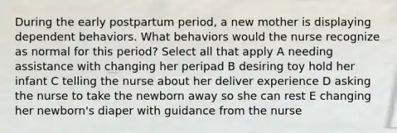 During the early postpartum period, a new mother is displaying dependent behaviors. What behaviors would the nurse recognize as normal for this period? Select all that apply A needing assistance with changing her peripad B desiring toy hold her infant C telling the nurse about her deliver experience D asking the nurse to take the newborn away so she can rest E changing her newborn's diaper with guidance from the nurse