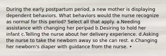 During the early postpartum period, a new mother is displaying dependent behaviors. What behaviors would the nurse recognize as normal for this period? Select all that apply. a.Needing assistance with changing her peripad b.Desiring to hold her infant c.Telling the nurse about her delivery experience. d.Asking the nurse to take the newborn away so she can rest. e.Changing her newborn's diaper with guidance from the nurse. •