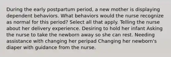 During the early postpartum period, a new mother is displaying dependent behaviors. What behaviors would the nurse recognize as normal for this period? Select all that apply. Telling the nurse about her delivery experience. Desiring to hold her infant Asking the nurse to take the newborn away so she can rest. Needing assistance with changing her peripad Changing her newborn's diaper with guidance from the nurse.