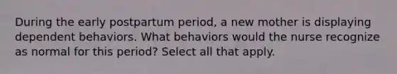 During the early postpartum period, a new mother is displaying dependent behaviors. What behaviors would the nurse recognize as normal for this period? Select all that apply.