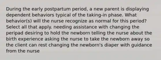 During the early postpartum period, a new parent is displaying dependent behaviors typical of the taking-in phase. What behavior(s) will the nurse recognize as normal for this period? Select all that apply. needing assistance with changing the peripad desiring to hold the newborn telling the nurse about the birth experience asking the nurse to take the newborn away so the client can rest changing the newborn's diaper with guidance from the nurse