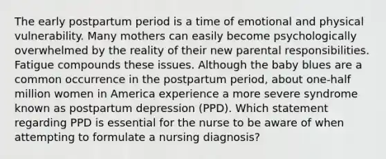 The early postpartum period is a time of emotional and physical vulnerability. Many mothers can easily become psychologically overwhelmed by the reality of their new parental responsibilities. Fatigue compounds these issues. Although the baby blues are a common occurrence in the postpartum period, about one-half million women in America experience a more severe syndrome known as postpartum depression (PPD). Which statement regarding PPD is essential for the nurse to be aware of when attempting to formulate a nursing diagnosis?