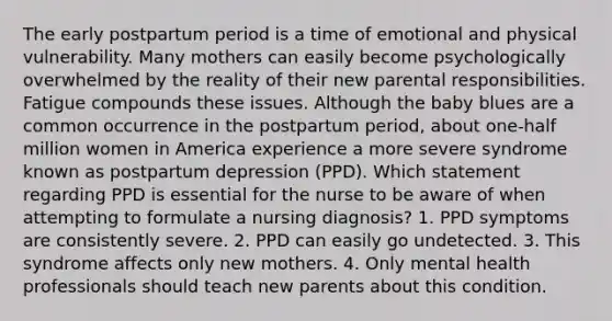 The early postpartum period is a time of emotional and physical vulnerability. Many mothers can easily become psychologically overwhelmed by the reality of their new parental responsibilities. Fatigue compounds these issues. Although the baby blues are a common occurrence in the postpartum period, about one-half million women in America experience a more severe syndrome known as postpartum depression (PPD). Which statement regarding PPD is essential for the nurse to be aware of when attempting to formulate a nursing diagnosis? 1. PPD symptoms are consistently severe. 2. PPD can easily go undetected. 3. This syndrome affects only new mothers. 4. Only mental health professionals should teach new parents about this condition.