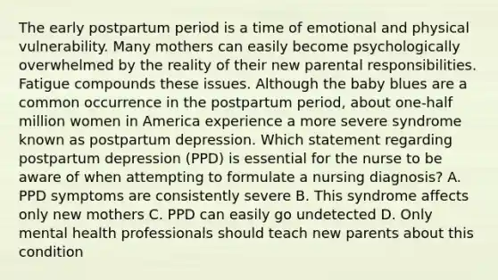 The early postpartum period is a time of emotional and physical vulnerability. Many mothers can easily become psychologically overwhelmed by the reality of their new parental responsibilities. Fatigue compounds these issues. Although the baby blues are a common occurrence in the postpartum period, about one-half million women in America experience a more severe syndrome known as postpartum depression. Which statement regarding postpartum depression (PPD) is essential for the nurse to be aware of when attempting to formulate a nursing diagnosis? A. PPD symptoms are consistently severe B. This syndrome affects only new mothers C. PPD can easily go undetected D. Only mental health professionals should teach new parents about this condition