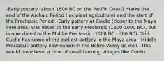 -Early pottery (about 1800 BC on the Pacific Coast) marks the end of the Archaic Period (incipient agriculture) and the start of the Preclassic Period. -Early pottery at Cuello (closer to the Maya core area) was dated to the Early Preclassic (1800-1000 BC), but is now dated to the Middle Preclassic (1000 BC - 300 BC). Still, Cuello has some of the earliest pottery in the Maya area. -Middle Preclassic pottery now known in the Belize Valley as well. -This would have been a time of small farming villages like Cuello