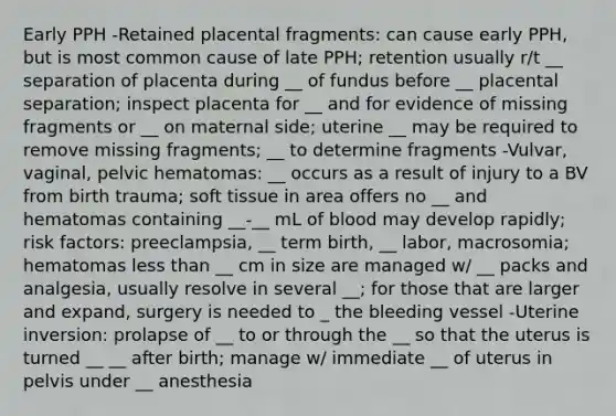 Early PPH -Retained placental fragments: can cause early PPH, but is most common cause of late PPH; retention usually r/t __ separation of placenta during __ of fundus before __ placental separation; inspect placenta for __ and for evidence of missing fragments or __ on maternal side; uterine __ may be required to remove missing fragments; __ to determine fragments -Vulvar, vaginal, pelvic hematomas: __ occurs as a result of injury to a BV from birth trauma; soft tissue in area offers no __ and hematomas containing __-__ mL of blood may develop rapidly; risk factors: preeclampsia, __ term birth, __ labor, macrosomia; hematomas less than __ cm in size are managed w/ __ packs and analgesia, usually resolve in several __; for those that are larger and expand, surgery is needed to _ the bleeding vessel -Uterine inversion: prolapse of __ to or through the __ so that the uterus is turned __ __ after birth; manage w/ immediate __ of uterus in pelvis under __ anesthesia