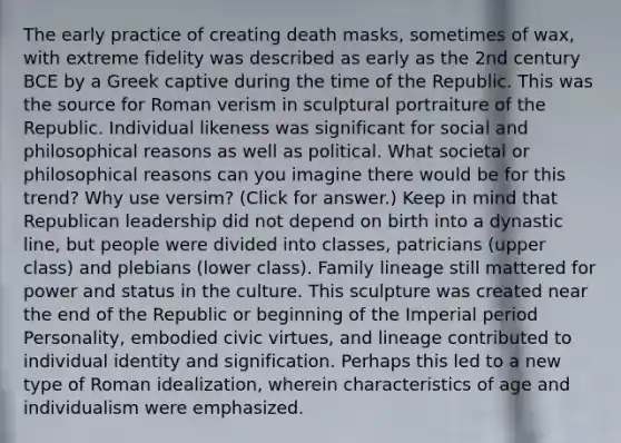 The early practice of creating death masks, sometimes of wax, with extreme fidelity was described as early as the 2nd century BCE by a Greek captive during the time of the Republic. This was the source for Roman verism in sculptural portraiture of the Republic. Individual likeness was significant for social and philosophical reasons as well as political. What societal or philosophical reasons can you imagine there would be for this trend? Why use versim? (Click for answer.) Keep in mind that Republican leadership did not depend on birth into a dynastic line, but people were divided into classes, patricians (upper class) and plebians (lower class). Family lineage still mattered for power and status in the culture. This sculpture was created near the end of the Republic or beginning of the Imperial period Personality, embodied civic virtues, and lineage contributed to individual identity and signification. Perhaps this led to a new type of Roman idealization, wherein characteristics of age and individualism were emphasized.