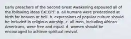 Early preachers of the Second Great Awakening espoused all of the following ideas EXCEPT: a. all humans were predestined at birth for heaven or hell. b. expressions of popular culture should be included in religious worship. c. all men, including African Americans, were free and equal. d. women should be encouraged to achieve spiritual revival.