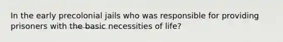 In the early precolonial jails who was responsible for providing prisoners with the basic necessities of life?