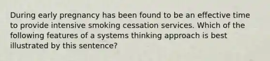 During early pregnancy has been found to be an effective time to provide intensive smoking cessation services. Which of the following features of a systems thinking approach is best illustrated by this sentence?