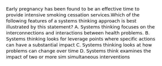 Early pregnancy has been found to be an effective time to provide intensive smoking cessation services.Which of the following features of a systems thinking approach is best illustrated by this statement? A. Systems thinking focuses on the interconnections and interactions between health problems. B. Systems thinking looks for leverage points where specific actions can have a substantial impact C. Systems thinking looks at how problems can change over time D. Systems think examines the impact of two or more sim simultaneous interventions