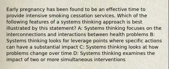 Early pregnancy has been found to be an effective time to provide intensive smoking cessation services. Which of the following features of a systems thinking approach is best illustrated by this statement? A: Systems thinking focuses on the interconnections and interactions between health problems B: Systems thinking looks for leverage points where specific actions can have a substantial impact C: Systems thinking looks at how problems change over time D: Systems thinking examines the impact of two or more simultaneous interventions