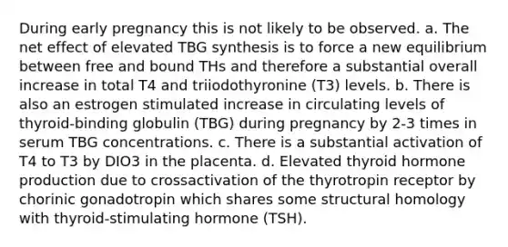 During early pregnancy this is not likely to be observed. a. The net effect of elevated TBG synthesis is to force a new equilibrium between free and bound THs and therefore a substantial overall increase in total T4 and triiodothyronine (T3) levels. b. There is also an estrogen stimulated increase in circulating levels of thyroid-binding globulin (TBG) during pregnancy by 2-3 times in serum TBG concentrations. c. There is a substantial activation of T4 to T3 by DIO3 in the placenta. d. Elevated thyroid hormone production due to crossactivation of the thyrotropin receptor by chorinic gonadotropin which shares some structural homology with thyroid-stimulating hormone (TSH).