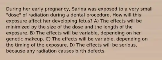 During her early pregnancy, Sarina was exposed to a very small "dose" of radiation during a dental procedure. How will this exposure affect her developing fetus? A) The effects will be minimized by the size of the dose and the length of the exposure. B) The effects will be variable, depending on her genetic makeup. C) The effects will be variable, depending on the timing of the exposure. D) The effects will be serious, because any radiation causes birth defects.