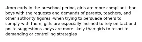 -from early in the preschool period, girls are more compliant than boys with the requests and demands of parents, teachers, and other authority figures -when trying to persuade others to comply with them, girls are especially inclined to rely on tact and polite suggestions -boys are more likely than girls to resort to demanding or controlling strategies