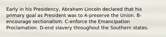 Early in his Presidency, Abraham Lincoln declared that his primary goal as President was to A-preserve the Union. B-encourage sectionalism. C-enforce the Emancipation Proclamation. D-end slavery throughout the Southern states.