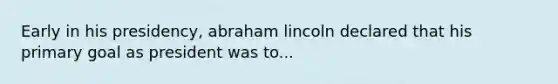 Early in his presidency, abraham lincoln declared that his primary goal as president was to...