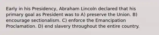 Early in his Presidency, Abraham Lincoln declared that his primary goal as President was to A) preserve the Union. B) encourage sectionalism. C) enforce the Emancipation Proclamation. D) end slavery throughout the entire country.