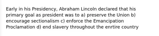 Early in his Presidency, Abraham Lincoln declared that his primary goal as president was to a) preserve the Union b) encourage sectionalism c) enforce the Emancipation Proclamation d) end slavery throughout the enrtire country