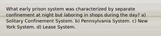 What early prison system was characterized by separate confinement at night but laboring in shops during the day? a) Solitary Confinement System. b) Pennsylvania System. c) New York System. d) Lease System.