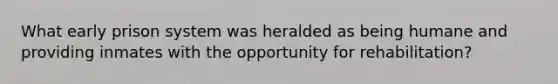 What early prison system was heralded as being humane and providing inmates with the opportunity for rehabilitation?
