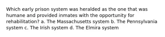 Which early prison system was heralded as the one that was humane and provided inmates with the opportunity for rehabilitation? a. The Massachusetts system b. The Pennsylvania system c. The Irish system d. The Elmira system