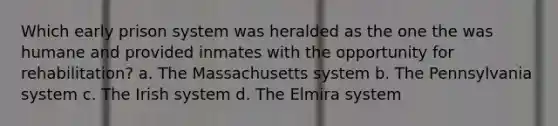 Which early prison system was heralded as the one the was humane and provided inmates with the opportunity for rehabilitation? a. The Massachusetts system b. The Pennsylvania system c. The Irish system d. The Elmira system