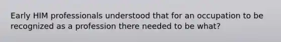 Early HIM professionals understood that for an occupation to be recognized as a profession there needed to be what?